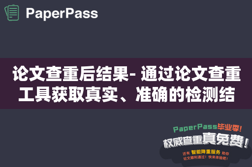 论文查重后结果- 通过论文查重工具获取真实、准确的检测结果