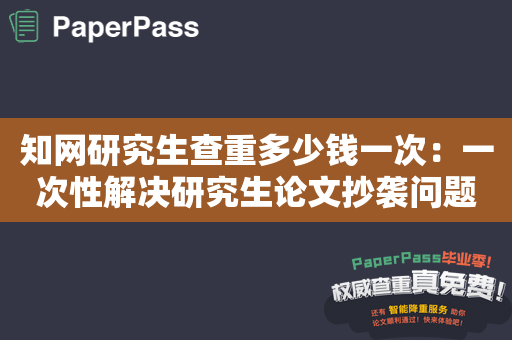 知网研究生查重多少钱一次：一次性解决研究生论文抄袭问题