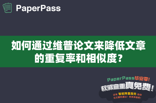 如何通过维普论文来降低文章的重复率和相似度？