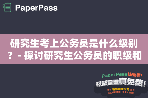 研究生考上公务员是什么级别？- 探讨研究生公务员的职级和薪资水平